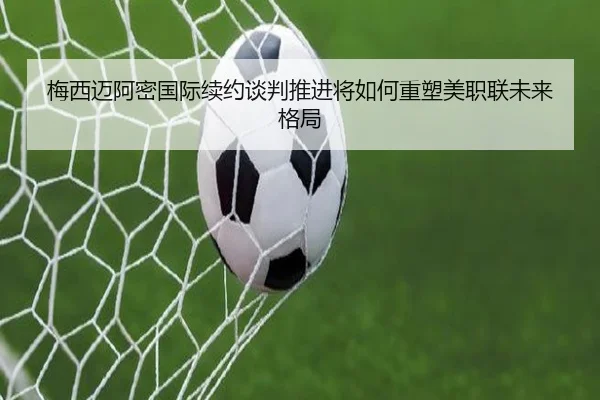 梅西迈阿密国际续约谈判推进将如何重塑美职联未来格局